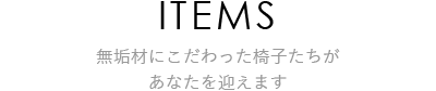 ITEMS 無垢材にこだわった椅子たちがあなたを迎えます