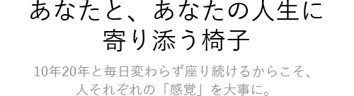 あなたと、あなたの人生に 寄り添う椅子 10年20年と毎日変わらず座り続けるからこそ、人それぞれの「感覚」を大事に。